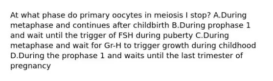 At what phase do primary oocytes in meiosis I stop? A.During metaphase and continues after childbirth B.During prophase 1 and wait until the trigger of FSH during puberty C.During metaphase and wait for Gr-H to trigger growth during childhood D.During the prophase 1 and waits until the last trimester of pregnancy