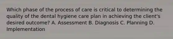 Which phase of the process of care is critical to determining the quality of the dental hygiene care plan in achieving the client's desired outcome? A. Assessment B. Diagnosis C. Planning D. Implementation