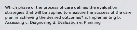 Which phase of the process of care defines the evaluation strategies that will be applied to measure the success of the care plan in achieving the desired outcomes? a. Implementing b. Assessing c. Diagnosing d. Evaluation e. Planning