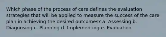 Which phase of the process of care defines the evaluation strategies that will be applied to measure the success of the care plan in achieving the desired outcomes? a. Assessing b. Diagnosing c. Planning d. Implementing e. Evaluation