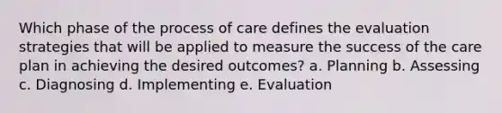 Which phase of the process of care defines the evaluation strategies that will be applied to measure the success of the care plan in achieving the desired outcomes? a. Planning b. Assessing c. Diagnosing d. Implementing e. Evaluation