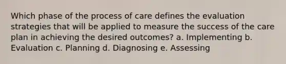 Which phase of the process of care defines the evaluation strategies that will be applied to measure the success of the care plan in achieving the desired outcomes? a. Implementing b. Evaluation c. Planning d. Diagnosing e. Assessing