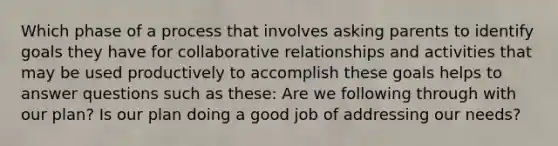 Which phase of a process that involves asking parents to identify goals they have for collaborative relationships and activities that may be used productively to accomplish these goals helps to answer questions such as these: Are we following through with our plan? Is our plan doing a good job of addressing our needs?