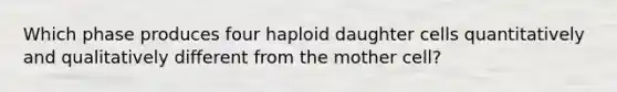 Which phase produces four haploid daughter cells quantitatively and qualitatively different from the mother cell?