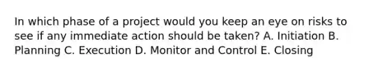 In which phase of a project would you keep an eye on risks to see if any immediate action should be taken? A. Initiation B. Planning C. Execution D. Monitor and Control E. Closing