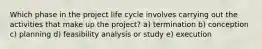 Which phase in the project life cycle involves carrying out the activities that make up the project? a) termination b) conception c) planning d) feasibility analysis or study e) execution