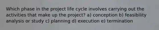 Which phase in the project life cycle involves carrying out the activities that make up the project? a) conception b) feasibility analysis or study c) planning d) execution e) termination