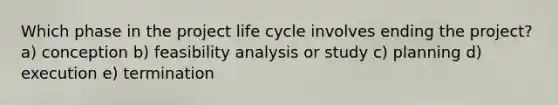 Which phase in the project life cycle involves ending the project? a) conception b) feasibility analysis or study c) planning d) execution e) termination