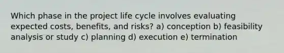 Which phase in the project life cycle involves evaluating expected costs, benefits, and risks? a) conception b) feasibility analysis or study c) planning d) execution e) termination