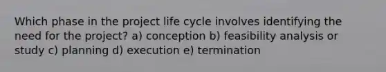 Which phase in the project life cycle involves identifying the need for the project? a) conception b) feasibility analysis or study c) planning d) execution e) termination