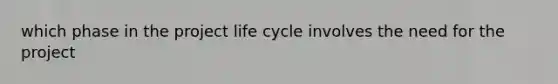 which phase in the project life cycle involves the need for the project