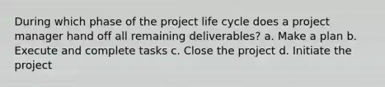 During which phase of the project life cycle does a project manager hand off all remaining deliverables? a. Make a plan b. Execute and complete tasks c. Close the project d. Initiate the project