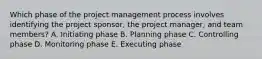 Which phase of the project management process involves identifying the project​ sponsor, the project​ manager, and team​ members? A. Initiating phase B. Planning phase C. Controlling phase D. Monitoring phase E. Executing phase