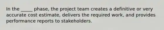 In the _____ phase, the project team creates a definitive or very accurate cost estimate, delivers the required work, and provides performance reports to stakeholders.