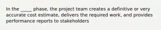 In the _____ phase, the project team creates a definitive or very accurate cost estimate, delivers the required work, and provides performance reports to stakeholders