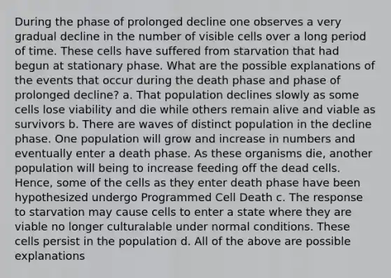 During the phase of prolonged decline one observes a very gradual decline in the number of visible cells over a long period of time. These cells have suffered from starvation that had begun at stationary phase. What are the possible explanations of the events that occur during the death phase and phase of prolonged decline? a. That population declines slowly as some cells lose viability and die while others remain alive and viable as survivors b. There are waves of distinct population in the decline phase. One population will grow and increase in numbers and eventually enter a death phase. As these organisms die, another population will being to increase feeding off the dead cells. Hence, some of the cells as they enter death phase have been hypothesized undergo Programmed Cell Death c. The response to starvation may cause cells to enter a state where they are viable no longer culturalable under normal conditions. These cells persist in the population d. All of the above are possible explanations