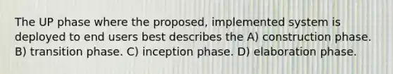 The UP phase where the proposed, implemented system is deployed to end users best describes the A) construction phase. B) transition phase. C) inception phase. D) elaboration phase.