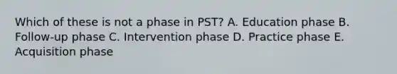 Which of these is not a phase in PST? A. Education phase B. Follow-up phase C. Intervention phase D. Practice phase E. Acquisition phase