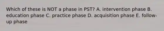 Which of these is NOT a phase in PST? A. intervention phase B. education phase C. practice phase D. acquisition phase E. follow-up phase