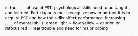 in the ____ phase of PST, psychological skills need to be taught and learned. Particiapants must recognize how important it is to acquire PST and how the skills affect performance. increasing ____ of mental skills: green light = flow yellow = caution or refocus red = real trouble and need for major coping