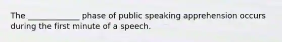 The _____________ phase of public speaking apprehension occurs during the first minute of a speech.