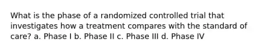 What is the phase of a randomized controlled trial that investigates how a treatment compares with the standard of care? a. Phase I b. Phase II c. Phase III d. Phase IV