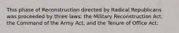 This phase of Reconstruction directed by Radical Republicans was proceeded by three laws: the Military Reconstruction Act, the Command of the Army Act, and the Tenure of Office Act: