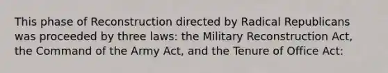 This phase of Reconstruction directed by Radical Republicans was proceeded by three laws: the Military Reconstruction Act, the Command of the Army Act, and the Tenure of Office Act: