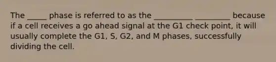 The _____ phase is referred to as the __________ _________ because if a cell receives a go ahead signal at the G1 check point, it will usually complete the G1, S, G2, and M phases, successfully dividing the cell.