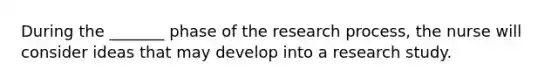 During the _______ phase of the research process, the nurse will consider ideas that may develop into a research study.