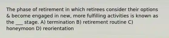 The phase of retirement in which retirees consider their options & become engaged in new, more fulfilling activities is known as the ___ stage. A) termination B) retirement routine C) honeymoon D) reorientation