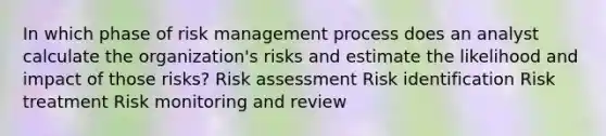 In which phase of risk management process does an analyst calculate the organization's risks and estimate the likelihood and impact of those risks? Risk assessment Risk identification Risk treatment Risk monitoring and review