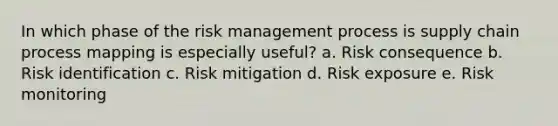 In which phase of the risk management process is supply chain process mapping is especially useful? a. Risk consequence b. Risk identification c. Risk mitigation d. Risk exposure e. Risk monitoring