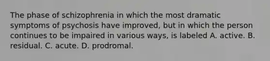 The phase of schizophrenia in which the most dramatic symptoms of psychosis have improved, but in which the person continues to be impaired in various ways, is labeled A. active. B. residual. C. acute. D. prodromal.