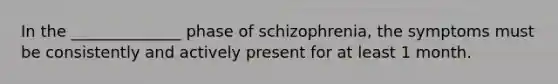 In the ______________ phase of schizophrenia, the symptoms must be consistently and actively present for at least 1 month.