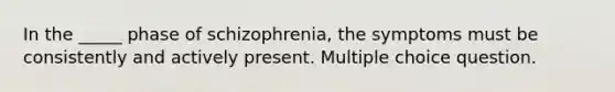 In the _____ phase of schizophrenia, the symptoms must be consistently and actively present. Multiple choice question.