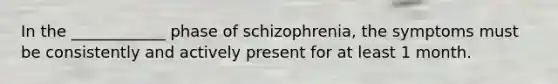 In the ____________ phase of schizophrenia, the symptoms must be consistently and actively present for at least 1 month.