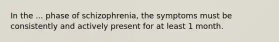 In the ... phase of schizophrenia, the symptoms must be consistently and actively present for at least 1 month.