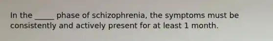 In the _____ phase of schizophrenia, the symptoms must be consistently and actively present for at least 1 month.