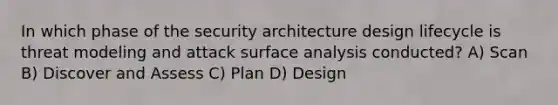 In which phase of the security architecture design lifecycle is threat modeling and attack surface analysis conducted? A) Scan B) Discover and Assess C) Plan D) Design