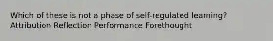 Which of these is not a phase of self-regulated learning? Attribution Reflection Performance Forethought