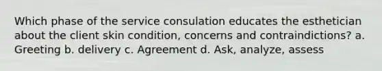 Which phase of the service consulation educates the esthetician about the client skin condition, concerns and contraindictions? a. Greeting b. delivery c. Agreement d. Ask, analyze, assess