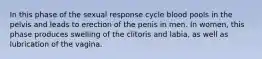 In this phase of the sexual response cycle blood pools in the pelvis and leads to erection of the penis in men. In women, this phase produces swelling of the clitoris and labia, as well as lubrication of the vagina.