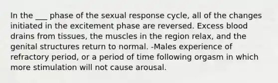 In the ___ phase of the sexual response cycle, all of the changes initiated in the excitement phase are reversed. Excess blood drains from tissues, the muscles in the region relax, and the genital structures return to normal. -Males experience of refractory period, or a period of time following orgasm in which more stimulation will not cause arousal.