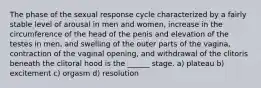 The phase of the sexual response cycle characterized by a fairly stable level of arousal in men and women, increase in the circumference of the head of the penis and elevation of the testes in men, and swelling of the outer parts of the vagina, contraction of the vaginal opening, and withdrawal of the clitoris beneath the clitoral hood is the ______ stage. a) plateau b) excitement c) orgasm d) resolution