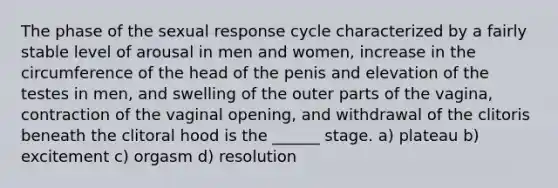 The phase of the sexual response cycle characterized by a fairly stable level of arousal in men and women, increase in the circumference of the head of the penis and elevation of the testes in men, and swelling of the outer parts of the vagina, contraction of the vaginal opening, and withdrawal of the clitoris beneath the clitoral hood is the ______ stage. a) plateau b) excitement c) orgasm d) resolution