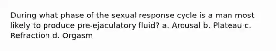 During what phase of the sexual response cycle is a man most likely to produce pre-ejaculatory fluid? a. Arousal b. Plateau c. Refraction d. Orgasm