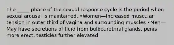 The _____ phase of the sexual response cycle is the period when sexual arousal is maintained. •Women—Increased muscular tension in outer third of vagina and surrounding muscles •Men—May have secretions of fluid from bulbourethral glands, penis more erect, testicles further elevated