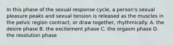 In this phase of the sexual response cycle, a person's sexual pleasure peaks and sexual tension is released as the muscles in the pelvic region contract, or draw together, rhythmically. A. the desire phase B. the excitement phase C. the orgasm phase D. the resolution phase