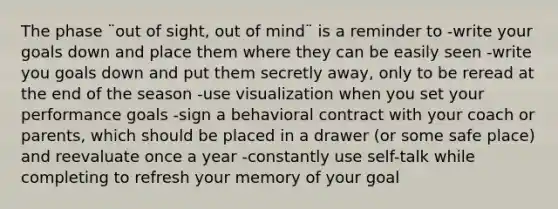 The phase ¨out of sight, out of mind¨ is a reminder to -write your goals down and place them where they can be easily seen -write you goals down and put them secretly away, only to be reread at the end of the season -use visualization when you set your performance goals -sign a behavioral contract with your coach or parents, which should be placed in a drawer (or some safe place) and reevaluate once a year -constantly use self-talk while completing to refresh your memory of your goal